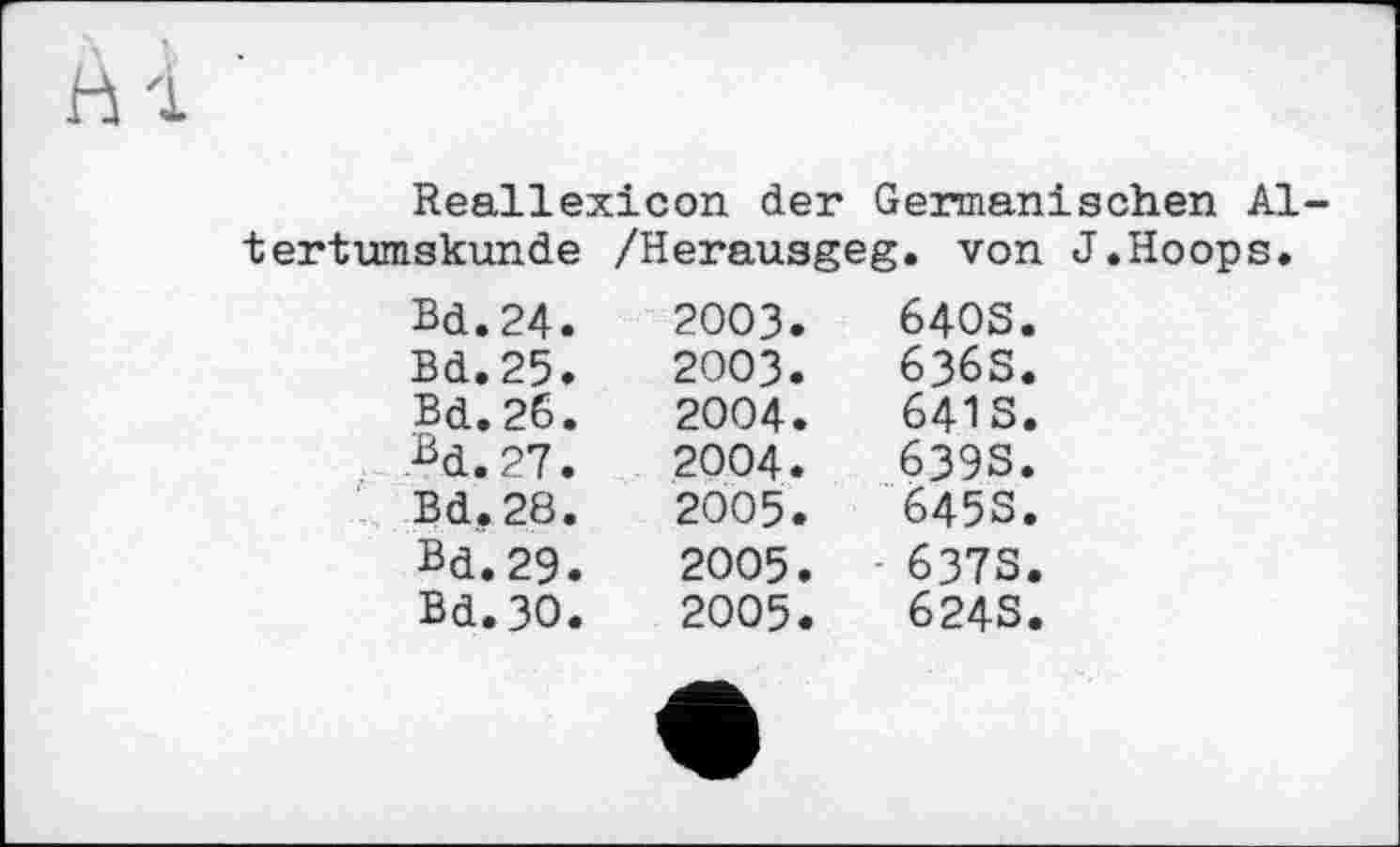 ﻿Hl
Reallexicon der Germanischen Altertumskunde /Herausgeg. von J.Hoops,
Bd.24.	2003.	640s.
Bd.25.	2003.	636S.
Bd.26.	2004.	641s.
Bd.27.	2004.	639s.
Bd.28.	2005.	645s.
Bd.29.	2005.	- 637s.
Bd.3O.	2005. •	624s.